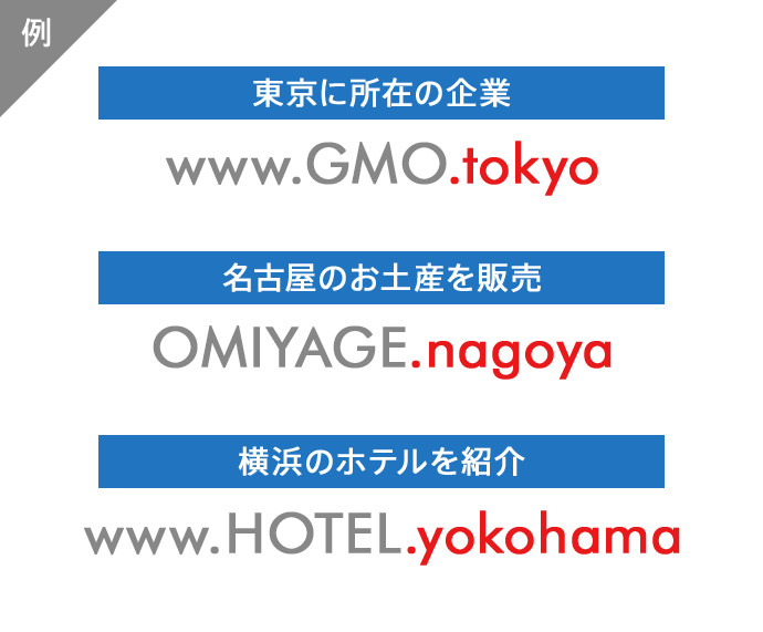 例 東京に所在の企業 www.GMO.tokyo 名古屋のお土産を販売 OMIYAGE.nagoya 横浜のホテルを紹介 www.HOTEL.yokohama